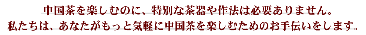 中国茶を楽しむのに、特別な茶器や作法は必要ありません。私たちは、あなたがもっと気軽に中国茶を楽しむためのお手伝いをいたします。
